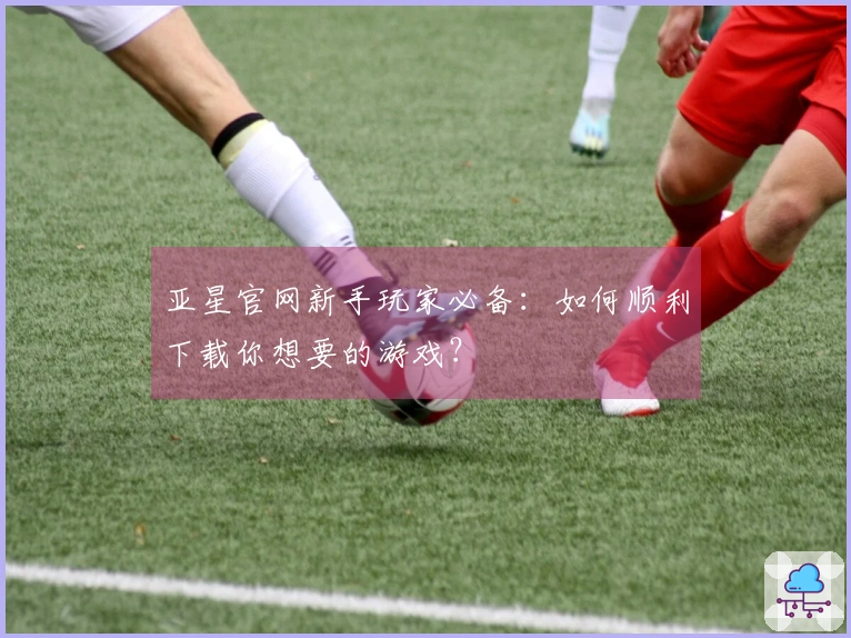 亚星官网新手玩家必备：如何顺利下载你想要的游戏？