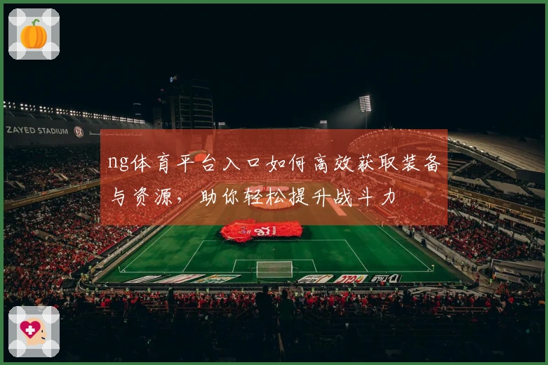 ng体育平台入口如何高效获取装备与资源，助你轻松提升战斗力