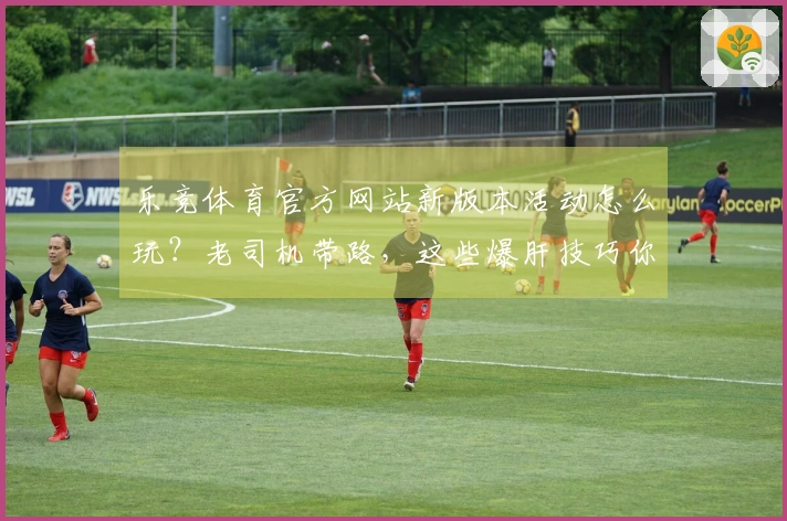 乐竞体育官方网站新版本活动怎么玩？老司机带路，这些爆肝技巧你必须知道！