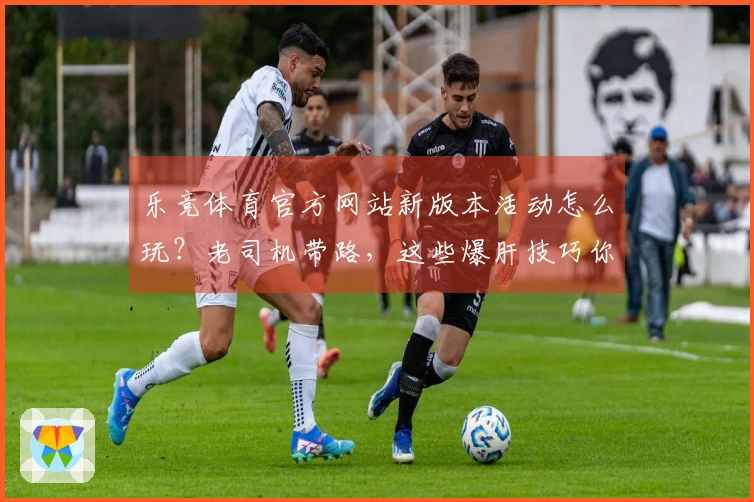 乐竞体育官方网站新版本活动怎么玩？老司机带路，这些爆肝技巧你必须知道！