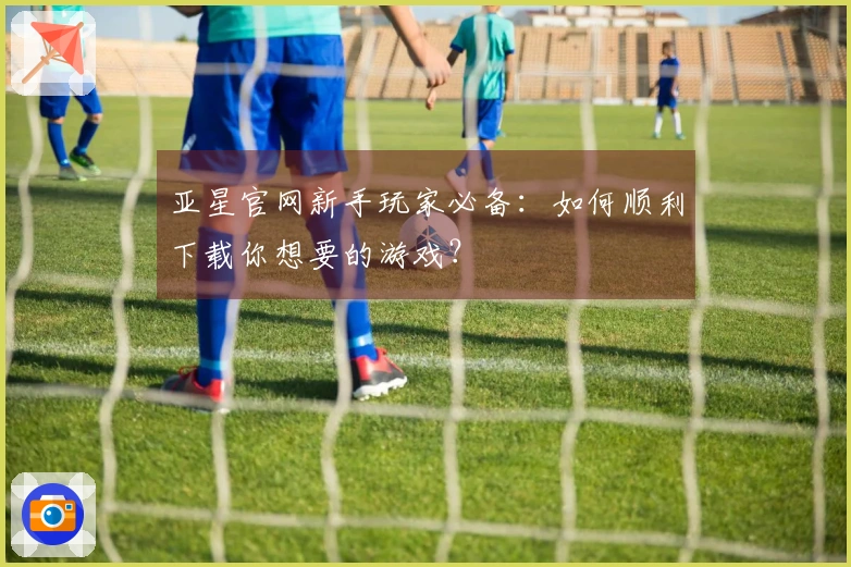 亚星官网新手玩家必备：如何顺利下载你想要的游戏？