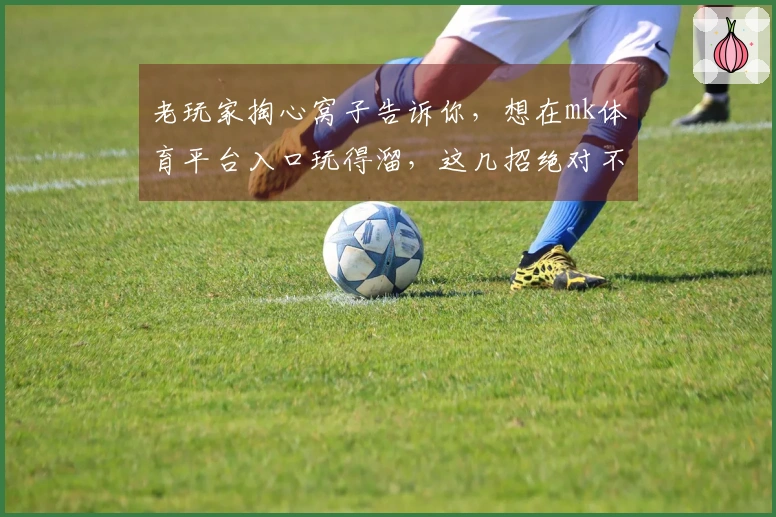 老玩家掏心窝子告诉你，想在mk体育平台入口玩得溜，这几招绝对不能错过